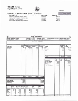 Gity of Bellevue
Payroll Deposit Advice
Deposited to the account of: RUSSELL
Deposited lo:
BOEING EMPLOYEES CREDIT UNION
PORTLAND TEACHERS CREDIT UNION
UNIVERSITY CREDIT UNION
PORTLAND TEACHERS CREDIT UNION
.4,".
&3rurrr-i-.."
BETTERIDGE
118/2013
Routing #:
32508 1 403
323075880
324079416
323075880
Amount:
$950.00
$242.75
$62.00
$754.39
City of Bellevue
Name: Betteridge, Russell Employee #: 172511 Advice #i 256531 Period Ending'. 123112012 Deposit Dale: 11812013
Monthly Salary: 5,506.82 Hourly Rate: 31.770 Tax Status/Exemptions: S / 4 Routing: 420001204
IMPORTANT MESSAGE
Pav Tvpe
Current YTD
Taxes
Current
Taxes
YTD
TaxesHours tarnrnos Hours Earninqs
REGULAR
HOLIDAY
80.00
8.00
2,499.25
254.16
80.00
8.00
2,499.25
254.16
FIT
Medicare
IIMA
255.35
37.76
3.72
255.35
37.76
3.72
Totals: 296.83 296.83
Deductions
Pre-
Tax
Post-
Tax
YTD
Deductions
Pre- lax Medical
Pre-Tax Dental
PR2 Employee
MEBT 401k Basic
I 22.09
26.88
127.76
170.71
122.09
26.88
127.76
170.71
Totals: 88.00 2,753.41 88.00 2,753.41
Current YTD
Gross Eamings 2,753.41
Taxable Earnings 2,305.97
Net Earnings 2,009.14
2,753.41
2,305.97
2,009.14
Leaves
Begin
Balance
Current
Added
Current
Used
End
Balance
YTD
Added
YTD
Used
Vacation
Sick
Comp
Pers Hol
Holiday
Kellv
41.00
77.O0
.00
.00
.00
.00
8.00
8.00
,00
16.00
.00
.00
.00
.00
.00
.00
.00
.00
49,00
85.00
.00
16.00
.00
.00
8.00
8.00
.00
'16.00
.00
nn
.o0
.00
.00
.00
.00
.00 Totals: 447.44 .001 447.44
$"****2,009.
-$65
————-
 