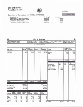 City of Bellevue
Payroll Deposit Advice
Deposited to the account of :
Deposited to:
BOEING EMPLOYEES CREDIT UNION
. PORTLAND TEACHERS CREDIT UNION
UNIVERSITY CREDIT UNION
PORTLAND TEACHERS CREDIT UNION
RUSSELL BETTERIDGE
oA.'n^
rus,oar-i-o" 1t23t2013
Routing #:
325081403
323075880
324079416
323075880
Am ou nt:
$950.00
s242.75
$62.00
$916.63
City of Bellevue
Name: Betteridge, Russell Employee #i 172511 Advice #i 257830 Period Endingi 111512013 Deposit Datei 112312013
Monthlv Salary:5,il0.64 Hourly Rate: 32.542 Tax Status/Exemptions: S / 4 Routing: 420001204
IMPORTANT MESSAGE
Pay Type
Current YTD
Taxes
Current
Taxes
YTD
TaxesHours Earnings Hours Earninqs
REGULAR
HOLIDA
80.0c
8.00
2,559.98
260.U
160.00
16.00
5,059.23
514.50
FIT
Medicare
IIMA
298.6C
40.9C
3.tz
553.95
78.66
7.44
Totals: 343.22 640.05
Deductions
Pre-
Tax
Post-
Tax
YTD
Deductions
Pre-Tax Medical
Pre-Tax Dental
PR2 Employee
MEBT 401k Basic
'130.86
174.86
1 22.09
26.88
258.62
345.57
Totals: 88.00 2,820.32 176.00I 5,573.73
Current YTD
Gross Eamings 2,820.32
Taxable Eamings 2,514.60
Net Eamings 2,171.38
5,573.73
4,820.57
4,180.52
Leaves
Begin
Balance
Current
Added
Current
Used
End
Balance
YTD
Added
YTD
Used
Vacation
Sick
Comp
Pers Hol
Holiday
Kellv
49.00
85.00
.00
16.00
.00
.00
.00
.00
.00
.00
.00
oo
.00
.00
.00
.00
.00
oo
49.00
85.00
.00
16,00
.00
oo
8.00
8.00
.00
'16.00
.00
oo
.0c
.0c
.0c
.0c
.0c
oa fotals: 305.72 .00 753.1 6
$*****2, 1 71 .38
-$65
————-
 