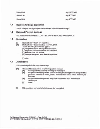 Name EBS
Name RWS
Name MJS
Age J-0)GABS
Age 9YFARS
Age SYEA&$.
7.4 Requestfor Legal Separation
lhis is areque$ for legal scpration in licu ofa dissolution ofmarriaga
{.5 Date and Place of Mardage
T}e parties were married onAUGUST 13, 2005 aIAUBIIRN, IYASIIINGTON,
1.6 Separation
I ] Hxbard and wife are not separated.
pA Husband and rvife separated oa IVIAY 17,201?..
This is &e date tcheck all that apply):
Fil thc parties moved into separate residences,
[ ] the parties tlivided their assets and liabilities.
t I petitioner filedthis petition.
[X] both parties egreed is tlre date of separation.
[ ] other:
1.7 Jurisdiction
This court has jurisdiction over t&e marriage.
fx:l This court has jurisdiction over {re respoa&nt because:
flq &o respondert is currently residing in Washingfon.
txl the petitioner andrespondent lived in Washington duringteirmarriage andthe
petitioner continues to reside, or be a member ofthe armed forces s€tioned, in
&is state,
pA the pstitioner and respondentmay have conceived a child whils v/ithin
Washington.
i I o&er:
I I This court does not harre jurisdiction over the respondent
Pet for Legal Sepantion {PILGSP) - Page 2 of 1A
WPF DR A1.O11O Mandatoty {6n008) - RCW26.A9-020; 26.O9.030(4)
 