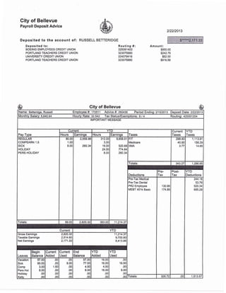 City of Bellevue
Payroll Deposit Advice
Deposited to the account of:
Deposited to:
BOEING EMPLOYEES CREDIT UNION
PORTLAND TEACHERS CREDIT UNION
UNIVERSITY CREDIT UNION
PORTLAND TEACHERS CREDIT UNION
' .4"^'
&:,orr.ii_n
"
RUSSELL BETTERIDGE
2t22t2013
Routing #:
325081403
323075880
324079416
323075880
Amount:
$950.00
$242.75
$62.00
$916.58
City of Bellevue
Name: Betteridge, Russell Employee #: 172511 Advice #: 260430 Period Endingi2h'l2013 Deposit Datei 212212013
Monthly Salary: 5,640.64 lourly Rate: 32.542 Tax Status/Exemptions: S / 4 Routing: 420001204
IMPORTANT MESSAGE
Pay Type
Current
Taxes
Current
Taxes
YTD
TaxesHours Earnings Hours Earnings
REGULAR
COMPEARN.I.5
SICK
HOLIDAY
PERS HOLIDAY
80.00
1.00
8.00
2,559.98
260.v
312.00
3.00
16.00
24.00
8.00
9,658.51
520.68
774.84
260.34
FIT
Medicare
IIMA
298.60
40.90
3.77
1,113.91
158.29
14.65
Totals: 343.27 1.286.85
Deductions
Pre-
Tax
Post-
Tax
YTD
Deductions
Pre-Tax Medical
Pre-Tax Dental
PR2 Employee
MEBT40lkBasic
130.86
174.86
244.18
53.76
520.34
695.29
Totals: 89.00 2,820.32 363.00 11,214.37
Current YTD
Gross Eamings 2,820.32
Taxabfe Eamings 2,514.60
Net Earnings 2,171.33
11,214.37
9,700.80
8,413.95
Leaves
Begin
Balance
Current
Added
Current
Used
End
Balance
YTD
Added
YTD
Used
Vacation
Sick
Comp
Pers Hol
Holiday
Kellv
57.00
85.00
3.00
8.00
.00
.00
.00
.00
1.50
.00
.00
oo
.00
8.00
.00
.00
.00
oo
57.00
77.00
4.50
8.00
.00
o0
16.00
16.00
4.50
16.0C
.0c
.00
.00
16.00
.00
8.00
.00
oo fotals: 305.72 .00 't,513.57
$****2,171
-$65
————-
 