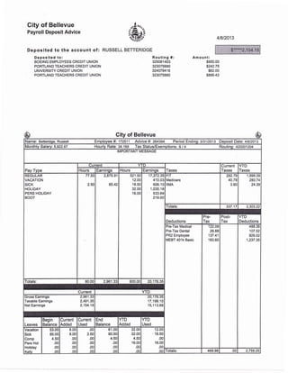City of Bellevue
Payroll Deposit Advice
Deposited to the account of: RUSSELL
Deposited to:
BOEING EMPLOYEES CREDIT UNION
PORTLAND TEACHERS CREDIT UNION
UN IVERSITY CREDIT UNION
PORTLAND TEACHERS CREDIT UNION
41812013
BETTERIDGE
Routing #:
325081403
323075880
324079416
323075880
Amou nt:
$950.00
$242.75
$62.00
$899.43
City of Bellevue
Name: Betteridge, Russell Employee #'. 172511 Advice #: 264394 Period Ending:313112013 Deposit Di*ei 418t2013
Monthly Salary: 5,922.67 lourly Rate: 34.169 Tax Status/Exemptions: S / 4 Routinq: 42oo012o4
IMPORTANT MESSAGE
Pay Type
Current YTD
Taxes
Current
Taxes
YTD
TaxesHours Earninos Hours Earnings
REGULAR
VACATION
SICK
HOLIDAY
PERS HOLIDAY
BOOT
77.54
2.50
2,875.91
85.42
521.50
12.00
18.50
32.00
16.00
17,372.35
410.03
606.10
1 ,035.18
533.69
219.00
FIT
Medicare
IIMA
292.79
40.78
3.60
'1,998.09
280.74
24.39
Totals: 337.17 2,303.22
Deductions
Pre-
Tax
Post-
Tax
YTD
Deductions
Pre-Tax Medical
Pre-Tax Dental
PR2 Employee
MEBT 401k Basic
122.09
26.88
137.41
183.60
488.36
107.52
926.02
1,237.35
Totals: 80.00 2,961.33 600.00 20,1 76.35
Current YTD
Gross Eamings 2,961.33
Taxable Earnings 2,491.35
Net Earnings 2,154.18
20,176.35
1 7,1 98.1 0
1 5,1 1 3.88
Leaves
Begin
Balance
Current
Added
Current
Used
End
Balance
YTD
Added
YTD
Used
Vacation
Sick
Comp
Pers Hol
Holiday
Kellv
53.00
85.00
4.50
.00
.00
no
8.00
8,00
.00
.00
.00
o0
.00
2.50
.00
.00
.00
00
61 .00
90.50
4.5C
.0c
.0c
.0c
32.00
32.00
4.50
16.00
,00
.00
12.00
18.50
.00
16.00
.00
.00 Totals: 469.98 .UL 2,759.25
$*****2,1 54.'1
-$65
————-
 