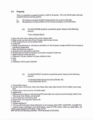 1.8 Property
There is commulity or separate propeay owned by the parties. The court should make a fair aad
equitable division of all dre propert)'.
i I The division of properf should be determined by &e court at a larer date-
Dq The petitionetr's recorumendation for tfue division of prope{y is set .f:orth betow.
m The PETITIONER should be awarded the parties' interest ir the foflowing
properly:
**2011 HONDAPILOT
a. Pans with rack, knives, dining mirtor, hutch, kitchen table
b. Black couch, one idea chah Dyson Vacuua, dark storage sttonar
c. DVD storage dresseq one set bedside tables
d. surfboards
e. Family room flatscreea tv rvith blueray and black wii with all games, storage and kids movies sxcept as
provided b Respondeat
f. iMac alrd Macbook computers
g. Queensizr bed with mauress and linens
h. A1l kids teds and bedroom firmiarre as presently arranged in bedrooms
i- Black Stackingrvasherand dg,er
j. Petitioner's ski gear, children's ski geac children"s bikes
k.none
l. aoae
rir Petitioner's DCS credit of $20,000
fX] The RESPONDEIIf shosld be awadedtheparties'interesrin the following
propefl.y:
,$7 268 MILITARY ROAD SOUTTI AUBURN, WA
**VOLKSWAGEN JET'IA
a. CanonRebel camera
b- one ikea chair with footrest, black chaiq black office chair, light ottoman, brourn leafier couch, Iarge
desk
c. Clo&es dre$eraod sccond set ofbedside tables
d engine hoist
e. Fiatscreen fiom bedroom with Sasrsuug DYD and urhite wee, all grou.it up movies plus walld Cars,
lYinnie the Pooh, Srallace and Grommit
f. Acer touchscreen, Dell laptop, iPad
g Power tools. Air compressor, Motorclrle
h.Table Saw
i. KirchenAppliances*
j, All items that belonged to Res'pondent prior to tlre mariage: glass table, round hble, rvrought iron
cushion bench, bookshelf, wood dish holder, small fvfl/'CR combo, white car, adult trikes, red
Petfor Legal Sepaation {PTLGSP) - Page 3 of 10
WPF DR 0t .Ot t 0 Mandatory $12008) - rcW 26.09.020: 26.09.030(4)
 