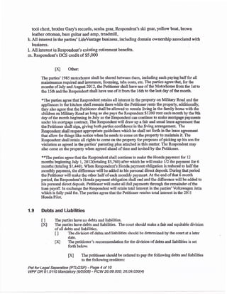 tool chest, brotber Gary's records. scuba gea:, Respondent's ski gear,yellow boat, brown
leather ottoman, bass guitar and arnp, treadmill,
k.All interest in the parties'LifeVantage business, including domaia ownership associated with
business.
1. All interest in Respondent's existing retiremeat beaefits.
m. Respondert's DCS credit of $5,00O
ix Other:
The parties' 1985 motorb<yme shall be shared between them, including each paying half for all
maintenance required and irsurace" liceasing, tabs costq etc. The parties agee &a! for the
mondrs ofJuly and August 2012" the Petitioner shall hrye use of &e Motorhone from the lst to
the 1 5th and the Respondent shall have use of it from the 1 6th to the last day of the month,
tThe parties agree that Respondent retains all interest in the properly on Miliary Road aad the
appliances in the kitchen shall remair the.rE while tle Petitionerrents the property, additionally,
tney Aso agree that&e Petitioner shall be allorted to remain living in &e Amiry home with the
children os Military Road as long as she pays the Respondent $1200 reirt each month by the 911r
day of &e month beginning in July so &e Respondeat can cootinue to raake mor$agp p4vmeab
under his mortgage contract. fiie Respondentwill dm*up a fair aad usual iase agreement flrat
the Petitioner shall sigrr, giving both parties confidencc ia thc living arratgement The
Respondent shall reqpeot appropriate guidelines which he shall set fofih in tte lease agreement
that allor*' for things like nctice when he needs to come on the property to mainain it. The
Respondent sball reiain all rights to come on tle propefiy for purposes of picking up his son for
visitation as agreed il the parties'parefiilg plan attached in tiis matter. The Respo'ndent may
also come on the propeffy wben agleed ahead of time and invited by the Petitioner
**The parties agree that the Respondent shall continue to makE the Horrda pa5rment for L2
months beginning July 1, 2Ol2{totaling $5,?60i after which he will make 112 &e paynrent for 6
months (totaling $1,440). When Respo*dent's llonda payment obligation is reducd to halfthe
montlrly palment) the difference will be addcd to his perscnal direct deposir Duing thrt period
the Petitionerwill make the olherhaif ofeach monthly paymenl At the end of that 6 month
period, the Respondent's llonda payrnent obligation sball end and the difirence will be added to
his personal direct deposil Petitioner will maks all full payment through &e remainderof tlre
loau pay'of. In exchange the Respoadent will rctain total interest in the parties'Volkswagen Jetta
which is fully paid for. The parties agree &at the Petitioner retains total iaterest in ttre 2011
HondaPilot-
'1.9 Debb and Liabilities
I I The parties tave no deba and liabilities.
Xl The parties have debts and liabilities. The court shouid make a fair and equitable divisioo
ofall debts aad liabilities.
t I The division of debts and liabilities should be determined by the c,ourt at a later
date.
txl The petitioneros reco$rsrendatioa forthe division of delts and liabilities is set
forth below.
txl The pethioner should be ordered to pay the following debe and liabilities
to the following creditors:
Pet for Legal Separatioa (PTLGSP) - Page 4 of 'l 0
VWF DR 01.0110 Mandatory t6/2:008) - RCW26-o9.02a;26.0e.030(4)
 