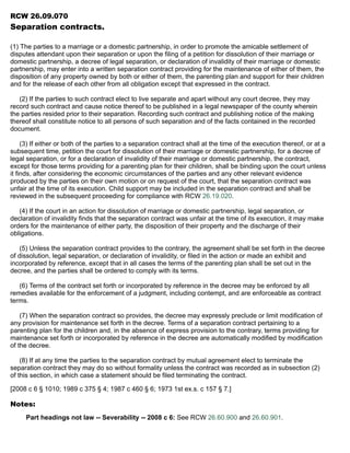 RCW 26.09.070
Separation contracts.
(1) The parties to a marriage or a domestic partnership, in order to promote the amicable settlement of
disputes attendant upon their separation or upon the filing of a petition for dissolution of their marriage or
domestic partnership, a decree of legal separation, or declaration of invalidity of their marriage or domestic
partnership, may enter into a written separation contract providing for the maintenance of either of them, the
disposition of any property owned by both or either of them, the parenting plan and support for their children
and for the release of each other from all obligation except that expressed in the contract.
(2) If the parties to such contract elect to live separate and apart without any court decree, they may
record such contract and cause notice thereof to be published in a legal newspaper of the county wherein
the parties resided prior to their separation. Recording such contract and publishing notice of the making
thereof shall constitute notice to all persons of such separation and of the facts contained in the recorded
document.
(3) If either or both of the parties to a separation contract shall at the time of the execution thereof, or at a
subsequent time, petition the court for dissolution of their marriage or domestic partnership, for a decree of
legal separation, or for a declaration of invalidity of their marriage or domestic partnership, the contract,
except for those terms providing for a parenting plan for their children, shall be binding upon the court unless
it finds, after considering the economic circumstances of the parties and any other relevant evidence
produced by the parties on their own motion or on request of the court, that the separation contract was
unfair at the time of its execution. Child support may be included in the separation contract and shall be
reviewed in the subsequent proceeding for compliance with RCW 26.19.020.
(4) If the court in an action for dissolution of marriage or domestic partnership, legal separation, or
declaration of invalidity finds that the separation contract was unfair at the time of its execution, it may make
orders for the maintenance of either party, the disposition of their property and the discharge of their
obligations.
(5) Unless the separation contract provides to the contrary, the agreement shall be set forth in the decree
of dissolution, legal separation, or declaration of invalidity, or filed in the action or made an exhibit and
incorporated by reference, except that in all cases the terms of the parenting plan shall be set out in the
decree, and the parties shall be ordered to comply with its terms.
(6) Terms of the contract set forth or incorporated by reference in the decree may be enforced by all
remedies available for the enforcement of a judgment, including contempt, and are enforceable as contract
terms.
(7) When the separation contract so provides, the decree may expressly preclude or limit modification of
any provision for maintenance set forth in the decree. Terms of a separation contract pertaining to a
parenting plan for the children and, in the absence of express provision to the contrary, terms providing for
maintenance set forth or incorporated by reference in the decree are automatically modified by modification
of the decree.
(8) If at any time the parties to the separation contract by mutual agreement elect to terminate the
separation contract they may do so without formality unless the contract was recorded as in subsection (2)
of this section, in which case a statement should be filed terminating the contract.
[2008 c 6 § 1010; 1989 c 375 § 4; 1987 c 460 § 6; 1973 1st ex.s. c 157 § 7.]
Notes:
Part headings not law -- Severability -- 2008 c 6: See RCW 26.60.900 and 26.60.901.
 