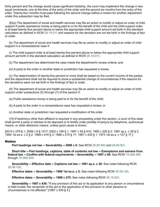 thirty percent and the change would cause significant hardship, the court may implement the change in two
equal increments, one at the time of the entry of the order and the second six months from the entry of the
order. Twenty-four months must pass following the second change before a motion for another adjustment
under this subsection may be filed.
(8)(a) The department of social and health services may file an action to modify or adjust an order of child
support if public assistance money is being paid to or for the benefit of the child and the child support order
is at least twenty-five percent above or below the appropriate child support amount set forth in the standard
calculation as defined in RCW 26.19.011 and reasons for the deviation are not set forth in the findings of fact
or order.
(b) The department of social and health services may file an action to modify or adjust an order of child
support in a nonassistance case if:
(i) The child support order is at least twenty-five percent above or below the appropriate child support
amount set forth in the standard calculation as defined in RCW 26.19.011;
(ii) The department has determined the case meets the department's review criteria; and
(iii) A party to the order or another state or jurisdiction has requested a review.
(c) The determination of twenty-five percent or more shall be based on the current income of the parties
and the department shall not be required to show a substantial change of circumstances if the reasons for
the deviations were not set forth in the findings of fact or order.
(9) The department of social and health services may file an action to modify or adjust an order of child
support under subsections (5) through (7) of this section if:
(a) Public assistance money is being paid to or for the benefit of the child;
(b) A party to the order in a nonassistance case has requested a review; or
(c) Another state or jurisdiction has requested a modification of the order.
(10) If testimony other than affidavit is required in any proceeding under this section, a court of this state
shall permit a party or witness to be deposed or to testify under penalty of perjury by telephone, audiovisual
means, or other electronic means, unless good cause is shown.
[2010 c 279 § 1; 2008 c 6 § 1017; 2002 c 199 § 1; 1997 c 58 § 910; 1992 c 229 § 2; 1991 sp.s. c 28 § 2;
1990 1st ex.s. c 2 § 2; 1989 c 416 § 3; 1988 c 275 § 17; 1987 c 430 § 1; 1973 1st ex.s. c 157 § 17.]
Notes:
Part headings not law -- Severability -- 2008 c 6: See RCW 26.60.900 and 26.60.901.
Short title -- Part headings, captions, table of contents not law -- Exemptions and waivers from
federal law -- Conflict with federal requirements -- Severability -- 1997 c 58: See RCW 74.08A.900
through 74.08A.904.
Severability -- Effective date -- Captions not law -- 1991 sp.s. c 28: See notes following RCW
26.09.100.
Effective dates -- Severability -- 1990 1st ex.s. c 2: See notes following RCW 26.09.100.
Effective dates -- Severability -- 1988 c 275: See notes following RCW 26.19.001.
Severability -- 1987 c 430: "If any provision of this act or its application to any person or circumstance
is held invalid, the remainder of the act or the application of the provision to other persons or
circumstances is not affected." [1987 c 430 § 4.]
 