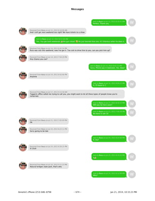 Messages
- 674 -Annette's iPhone (253) 686-8798 Jan 21, 2014, 10:33:21 PM
Sent to Russ on Jul 12, 2013 8:10:41 AM
Perfect. Thank you.
Received from Russ on Jul 12, 2013 8:10:09 AM
And I still get next weekend too right? We have tickets to a show
Sent to Russ on Jul 12, 2013 8:11:26 AM
Yes. You get both weekends.Ü the gun show? b He just learned that one. It's hilarious when he does it.
Received from Russ on Jul 14, 2013 6:42:54 PM
Russ was sick this weekend, now I've got it. Too sick to drive him to you, can you pick him up?
Received from Russ on Jul 14, 2013 7:04:29 PM
Any chance you can?
Sent to Russ on Jul 14, 2013 8:01:31 PM
Sorry. Phone was in bedroom. Yes. Now?
Received from Russ on Jul 14, 2013 8:02:00 PM
Anytime
Sent to Russ on Jul 14, 2013 8:04:15 PM
K. I'll leave in 5
Received from Russ on Jul 17, 2013 9:13:58 AM
Taggerts office called me trying to call you, you might want to let all these types of people know you're
remarried.
Sent to Russ on Jul 17, 2013 8:32:22 PM
Will you be here soon?
Sent to Russ on Jul 21, 2013 7:04:36 PM
Be there in abt 10
Received from Russ on Jul 21, 2013 7:05:09 PM
Ok
Received from Russ on Jul 24, 2013 8:23:11 PM
Sorry going to be late
Sent to Russ on Jul 24, 2013 8:25:40 PM
K. Eta?
Received from Russ on Jul 24, 2013 8:26:25 PM
9:15ish
Sent to Russ on Jul 24, 2013 8:29:32 PM
KÜ
Received from Russ on Jul 24, 2013 9:11:23 PM
Natural bridges state park, that's why
Sent to Russ on Jul 24, 2013 9:12:06 PM
Why?
 