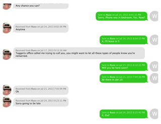 Received from Russ on Jul 14, 2013 7:04:29 PM
Any chance you can?
Sent to Russ on Jul 14, 2013 8:01:31 PM
Sorry. Phone was in bedroom. Yes. Now?
Received from Russ on Jul 14, 2013 8:02:00 PM
Anytime
Sent to Russ on Jul 14, 2013 8:04:15 PM
K. I'll leave in 5
Received from Russ on Jul 17, 2013 9:13:58 AM
Taggerts office called me trying to call you, you might want to let all these types of people know you're
remarried.
Sent to Russ on Jul 17, 2013 8:32:22 PM
Will you be here soon?
Sent to Russ on Jul 21, 2013 7:04:36 PM
Be there in abt 10
Received from Russ on Jul 21, 2013 7:05:09 PM
Ok
Received from Russ on Jul 24, 2013 8:23:11 PM
Sorry going to be late
Sent to Russ on Jul 24, 2013 8:25:40 PM
K. Eta?
 