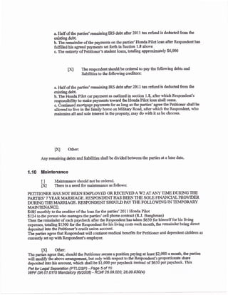 a Half of &e parties' remaiaing trRS debt after 20t 1 tax refund is deducted fiom the
existing debt
b. the remainder of &e pa)rrnents on the parties' Hoada Pilot loaa after Respondent has
futfilled his agreed payments setforth in Scction 1'8 above
c. The entirety ofPititioner's s&rdent loans, totaling approximately $6,000
The respondent should be ordered to pay the follo'r*ing debts aod
Iiabilities tc the following ueditors:
a. Half of the parties'remaining IRS debt afier 201I tali refund is deducled from tbe
existing debt
b. The .ttonda Pilot car palarent as outliaed io sectioa 1-8, after wlich Respondent's
responsibility to make pa;ments toward the Hoada Pilot loan shali cexe.
c. Continued mortgage paymenS for as long as the parties' agree &e Petitioner shall be
allorved to live in the family home on Milit4v Rnad, afler rvhich the Respondert, who
mainains all and sole interest intheproperly, may do t'ith it as he chooses.
IKI
fxl O&er:
Any remaining debts aad liabilities shail be divided between the parties at a later date.
1.1O llllaintenance
t I Maintenaace should nctbe ordered-
frq Thers is a need for maintenaoge as follows:
PETITIONERI{AS NOT BE.EN EMPLOYED ORRECETVEDAWz AIANYTIME DLTTING THE
PAKIIES' ? YEAR MARRIAGE. RESPO}{DENT HAS BEEN TI{E SOLE TINANCT/T.LPROYIDER
DURING T}IE MARRIAGE. RESPONDEIT SHOULD PAY THE FOLLOVING IN TEMPORARY
MAINTET.{ANCE:
$485 monthryL'to the creditor of {re loan for the parties'201i Honda Piiot
$124 to tbe person who manages the parties'cell phone coiltract (RJ. Baughman)
Then the remaioder of each pay'check after tle Rcspondeut bas taken $650 for himself for his living
expenses, totaling $1300 for the Respondent for his living costs each month, &e rcmainder being direct
deposited into the Petitioner's credit union accormt-
The parties agree that Respondsnt will contirrue medical benefiB for Petitioner and depeodent children as
curreatly set up with Respoldent's employet
tXJ Othen
The parties agree tha! should the Petrioner securs a position pafing at least S2,000 a mondr, the parties
wili inod$ tle above arrangemefi, but only widr respect to the Reqrondsnfs proportionate share
deposited ino his aocoua1 which shall be $i,000 per prycheck instead of $650 per paycheck. This
Pet far Legal Separafon (PTLGSP) - Page 5 of 10
wPF DR 01 .01 1 0 Mandalory {6n008) - RCW 26.Ae.U20; 26.A9.430{4)
 