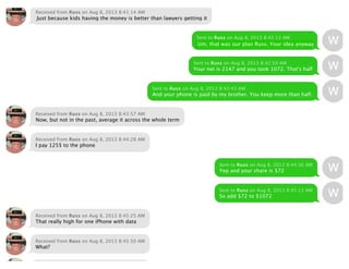 Received from Russ on Aug 8, 2013 8:41:14 AM
Just because I would rather the kids have the money than the lawyers
Sent to Russ on Aug 8, 2013 8:42:13 AM
Remarried huh? And 2/3? I don't even get half.
Sent to Russ on Aug 8, 2013 8:42:59 AM
Your net is 2147 and you took 1072. That's half
Sent to Russ on Aug 8, 2013 8:43:43 AM
And your phone is paid by my brother. You keep more than half.
Received from Russ on Aug 8, 2013 8:43:57 AM
Now, but not in the past, average it across the whole term
Received from Russ on Aug 8, 2013 8:44:28 AM
I pay 125$ to the phone
Sent to Russ on Aug 8, 2013 8:44:56 AM
Yep and your share is $72
Sent to Russ on Aug 8, 2013 8:45:13 AM
So add $72 to $1072
Received from Russ on Aug 8, 2013 8:45:25 AM
That really high for one iPhone with data
Received from Russ on Aug 8, 2013 8:45:50 AM
What?
Received from Russ on Aug 8, 2013 8:46:45 AM
Um, that was our plan Russ. Your idea anyway
Just because kids having the money is better than lawyers getting it
 