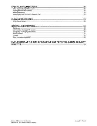 SPECIAL CIRCUMSTANCES ...................................................................................... 26
What Happens During Military Leave........................................................................................................................................26
Vesting Between MEBT Entities................................................................................................................................................26
Nearing Retirement ...................................................................................................................................................................28
Assigning My MEBT Account to Someone Else........................................................................................................................28
CLAIMS PROCEDURES .............................................................................................. 29
If My Claim is Denied.................................................................................................................................................................29
GENERAL INFORMATION .......................................................................................... 30
Background ...............................................................................................................................................................................30
Administrative Charges to My Account......................................................................................................................................30
Designating or Changing a Beneficiary .....................................................................................................................................31
Plan Committee.........................................................................................................................................................................31
Trustee ......................................................................................................................................................................................32
More information about MEBT...................................................................................................................................................32
EMPLOYMENT AT THE CITY OF BELLEVUE AND POTENTIAL SOCIAL SECURITY
BENEFITS .................................................................................................................... 33
Bellevue MEBT Summary Plan Description January 2011 – Page 4
www.mebt.org MEBT Service Center (877) 690-5410
 