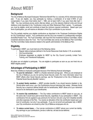 About MEBT
Background
The City of Bellevue Municipal Employees’ Retirement Benefit Plan is a voluntary 401(k) retirement-savings
plan. If you are eligible, you may participate by making a contribution of at least 0.765% of your
compensation if you were hired before April 1, 1986, and at least 0.62% if you were hired after April 1,
1986. You may contribute pre-tax and/or after-tax dollars, up to the statutory Deferral Limits and Annual
Additions Limits described in the “Contribution Limits and Other Retirement Plans” section. To participate,
you must be eligible, enroll and contribute at least the minimum required contribution. Based upon your
level of participation, you will receive an allocation of the City’s contribution to your account.
The City partially matches your eligible contributions as described in the “Employee Contributions Eligible
for City Contributions” section. Your contributions and the City’s are invested in a professionally managed,
diversified Pooled Trust. The Trust Committee, with input from the Investment Advisory Committee, makes
investment decisions about the Trust. The Trust Committee also serves as the Bellevue Plan Committee.
The Plan Committee makes decisions related to the specific administration of the Bellevue Plan.
Eligibility
To participate in MEBT, you must meet one of the following criteria:
• Regular status employee (defined in the Human Resources Code Section 3.79, as amended).
• City Councilmember.
• Employee designated as eligible for MEBT by the City Council (currently Limited Term,
Training, and Transitional Employees).
All others are not eligible to participate. You are eligible to participate as soon as you are hired into an
MEBT-eligible position
Advantages of Participating in MEBT
Most City of Bellevue employees participate because of the following financial advantages:
1. To save for retirement — MEBT is a flexible retirement savings plan. While you are employed at
the City of Bellevue you are not earning Social Security credit. (For more information about how
MEBT affects other Social Security earnings, see the “Employment at the City of Bellevue and
Potential Social Security Benefits” section.)
2. To protect family members — MEBT provides benefits if you should become disabled or die.
Should either event occur, your City Contributions Account becomes fully vested. Whereas Social
Security has a maximum defined benefit ratio for beneficiaries, MEBT allows all of your retirement
account to be distributed to your beneficiaries.
3. To receive City contributions — The City makes contributions to MEBT based on your pay, at
the same rate it would have paid to Social Security, regardless of your participation in MEBT. City
contributions first are applied to pay premiums for Survivor Life and Long-Term Disability benefits
and other expenses of the Plan. You receive an allocation of the City contribution based upon your
level of contribution, but only if you participate. If you do not enroll and participate fully in MEBT,
your City contributions are shared by other City of Bellevue employees who do.
4. To reduce current taxes — Your pre-tax contributions to MEBT reduce your current tax liability.
Any earnings on your contributions, pre-tax or after-tax, will also be tax-deferred.
Bellevue MEBT Summary Plan Description January 2011 – Page 5
www.mebt.org MEBT Service Center (877) 690-5410
 