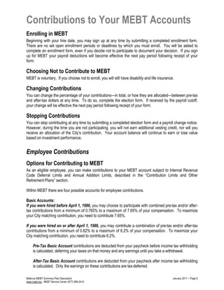 Contributions to Your MEBT Accounts
Enrolling in MEBT
Beginning with your hire date, you may sign up at any time by submitting a completed enrollment form.
There are no set open enrollment periods or deadlines by which you must enroll. You will be asked to
complete an enrollment form, even if you decide not to participate to document your decision. If you sign
up for MEBT your payroll deductions will become effective the next pay period following receipt of your
form.
Choosing Not to Contribute to MEBT
MEBT is voluntary. If you choose not to enroll, you will still have disability and life insurance.
Changing Contributions
You can change the percentage of your contributions—in total, or how they are allocated—between pre-tax
and after-tax dollars at any time. To do so, complete the election form. If received by the payroll cutoff,
your change will be effective the next pay period following receipt of your form.
Stopping Contributions
You can stop contributing at any time by submitting a completed election form and a payroll change notice.
However, during the time you are not participating, you will not earn additional vesting credit, nor will you
receive an allocation of the City’s contribution. Your account balance will continue to earn or lose value
based on investment performance.
Employee Contributions
Options for Contributing to MEBT
As an eligible employee, you can make contributions to your MEBT account subject to Internal Revenue
Code Deferral Limits and Annual Addition Limits, described in the “Contribution Limits and Other
Retirement Plans” section.
Within MEBT there are four possible accounts for employee contributions.
Basic Accounts:
If you were hired before April 1, 1986, you may choose to participate with combined pre-tax and/or after-
tax contributions from a minimum of 0.765% to a maximum of 7.65% of your compensation. To maximize
your City matching contribution, you need to contribute 7.65%.
If you were hired on or after April 1, 1986, you may contribute a combination of pre-tax and/or after-tax
contributions from a minimum of 0.62% to a maximum of 6.2% of your compensation. To maximize your
City matching contribution, you need to contribute 6.2%.
Pre-Tax Basic Account contributions are deducted from your paycheck before income tax withholding
is calculated, deferring your taxes on that money and any earnings until you take a withdrawal.
After-Tax Basic Account contributions are deducted from your paycheck after income tax withholding
is calculated. Only the earnings on these contributions are tax-deferred.
Bellevue MEBT Summary Plan Description January 2011 – Page 6
www.mebt.org MEBT Service Center (877) 690-5410
 