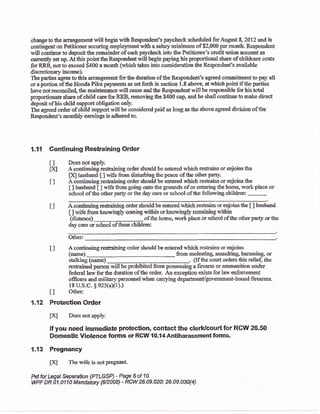 changp to *re arrangement will begin wi& Reqlondeat's paycheck schduled for August E, 2012 and is
contiagent on Petitioner sccuring ernplo;rment with a salary minimum of $2,000 per montfi. Respondent
vill continue to deposit the remai:rder of each paycheck into the Petitioncr's credit unioo accouat as
cunently set up.Atthis pointlheRespoadentwill begin paying his proportioral share of childcare costs
for'RRB, not to arceed $400 a month (which takes into consideration the Respondent's availablc
discretioaary incomei,
The parties agree to this arrangemer$ for the duration of the Responde,nt's agreed commitment to pay all
or a portion of the Honda Pilot payments as set forth in section 1.8 above, at which point if thc parties
havenot r*oacile{ the mainteaaace rvill cease and the Respoadelt lvill be responsible for his total
proportionaie share of child care forRRB, removing tte $400 cap, and he shall coatinue to make ditect
deposit ofhis child support obligation cn13r
The agreed order of child support will be considered paid as long as the above agred division of&e
Respondent's monthly eamings is adhered to.
1.11 Continuing Restraining Order
I I Does rot apply.
fxl A eorrtinuing restaining onder should be eatered *,hich restrains or enjoins the
IXJ husband [ ] rvife from distubing the peacs of the other parly'
t ] A continuing reshaining ordsr should be eltered whicb restraits or enjoins the
I I husband [ ] wife &om going onto the grounds of or entering the home, work place or
school of t&e o&er par{y or the day care or school of Sre following children:
I ] A continuing restraining order should be entered qrhich restrahs or eqioinsthe [ ] husbaod
[ ] r+ife &om knorvingly coming within or krowing$ remaini'ng rii*rin
(distancc) ofthe home, work place or school ofthe offier parly ortire
daycare orschool of&ese children:
Other:
A conti:ruing restraining order should be eatered which reslrains or enjoins
(narne) from molestiag assauhing, harassing; or
stalking (namc) .. (Ifthc court orders &is relief thc
resrafued person will be prohibited frorn possessing a frearm or antmrmilion under
fedenal larxr for the duration of the order. An exception exis8 for law enforcement
officers and militarl'pe,monnel when cargrlng department/government-issued firearms.
18 U"S.c. $ 92s(aX1))
I I O&er:
1.12 Protection Order
IXI Does not appl),.
If you need immediate protection, contactthe clerklcourtfor RCIIY 26.50
Dom*tic Violence lorms or RCW {O.l4Antiharassment fonns.
1.13 Pregnancy
tA The wift is notpregnarf.
Petfor Isgal Separation 1PILGSP) - Page 6 of 10
WF DR A1.0110 Mandatw {62008) 'RCw 26.09.02a; 26.09.a30{4)
tl
 