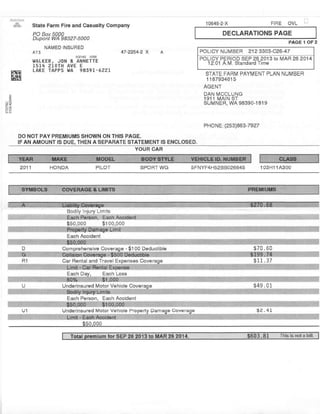 & State Farm Flre and Ca6ualty Comp.ny
PO Box 5000
Oupont WA 98327-5000
NAMED INSURED
Ar3 47-2254-2 X
WALKER, JON & AI{NETTE
1514 zTI)TH AVE E
LAKE TAPPS }lA 9859I.5221
FIBE OVL10645-2'X
DECLARATIONS PAGE
PAGE 1 OF2
POLTCY NUtrBER 212 s3A3-C26-47
PoLICY PEBIOD SEP 26 2013 io MAR 26 2014
12:01 A.L/ Standard Time
lle
STATE FABI,] PAYMENT PLAN NUI4BEB
1187934615
AGENT
DAN I.ICCLUNG
1911 MAIN ST
suivtNER, wA 98390-1819
PHONE: (253)863-7927
OO NOT PAY PBEMIUMS SHOWN ON THIS PAGE.
IF AN AMOUNT IS DUE, THEN A SEPARATE STATEMENT IS ENCLOSED,
YOUR CAR
HONDA PILOT SPOBT WG 5FNYF4H52BBO26645 103H114300
Each Accrdent
Comorehensive Coveraoe - $100 Oeduciibe
Car Rental and Travel Expenaea Coveraqe
Each D Each Loss
Underinsured lvlotor Vehicle Cover
Each Pelson. Each Accident
U1 Underinsurcd Motor Vehicle Pro $2.41
$50.000
YEAR MAKE MOOEL BSOY STYLE VEHICLE ID. NUMB€F CLASS
2011
SYMBOLS COVEHAGE & LIMITS PREMIUMS
Bodily lnjury Lim ts
-
w
U
Badllv lniriw Lim 16
 
