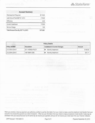 *StateFarm'
Account Summary
Downpaymenl Requ red $174 80
Lasl Amounl Pa d SEP 27, 2013 -174 80
Diflerence
C!rrcnt lnslalrnent 112.80
SeNice Charge 1.00
TotalAmolnt Due By OCT 16,2013 $173.80
When you provide a check as payment, you authoize us either to use the n{ormation from your check lo make a one{ime electronic fund transfer imm your
account or to prccess lhe payment as a check transacl on. When we use information from your check to make an eleclronic funds transfer, funds may be
w thdrawn lrom your account as soon as the same day we receive your payment, and you wil nol rcce ve your check back from your f nanc a nslitution.
0.00
Pollcy Details
Policy Number Descdplion lnstallm6nt & Currenl Changes Amount
212 3303-C26-47 2011 HONDA PILOT > Month y lnstallment $100.63
212 3304-C2641 1987 BMW 528E > Month y lnshllment $12.17
SFPP Accounl I I B7 -934d1 5 Page 2 of 2 Prsparod Soplombet 30, 2013
 