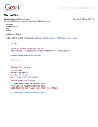 Annette Walker <walkerscabin@gmail.com>
Nov Payment
Cabin <walkerscabin@gmail.com> Tue, Dec 3, 2013 at 5:45 PM
To: Cecilia L Matthews <cecilia.l.matthews.r7ef@statefarm.com>
Definitely! And we are switching out a car. Honda out, ford f250 in. Jon has the details: 253-753-8006.
Thanks so much!
Best,
Annette
Sent from my iPhone
On Dec 3, 2013, at 4:10 PM, Cecilia L Matthews <cecilia.l.matthews.r7ef@statefarm.com> wrote:
Anne$e,
&
We&s)ll&need&to&take&payment&for&Nov.&bill.
Please&let&me&if&I&can&electronically&withdrawal&it&from&your&checking&account.
&
Let&me&know&what&you&would&like&to&do.
&
Thank&you,
&
&
Cecilia Matthews
Marke)ng&Rep
Dan&McClung,&Agency
State&Farm&Insurance&®
Bus:&253O863O7927&Fax:&253O863O9133
Website:&www.danmcclung.net
<Picture&(Device&Independent&Bitmap)&1.jpg>
<Picture&(Device&Independent&Bitmap)&2.jpg>
Click below to see if your “Life Plan” is on track.
<Picture&(Device&Independent&Bitmap)&3.jpg>
&
&
&
 