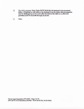 t ] Tbe rryife is pregnat Note UnderRCW 26J,5.ll6"tle hasband is the presumed
falhen If husband orwife belieres the lusband b not the father, &is presarption
may be chalhnged up to two years afterthe birth of the ehild oras
provided in RCl{ 26.26500 throagh2626.62S-
ll O&er:
Pet for Legal Separafrbn {PTLGSP) - Page 7 of I B
WPF DR U.A11A Mandatory (62008) - RCW26.A9.020; 26.09.030{4)
 
