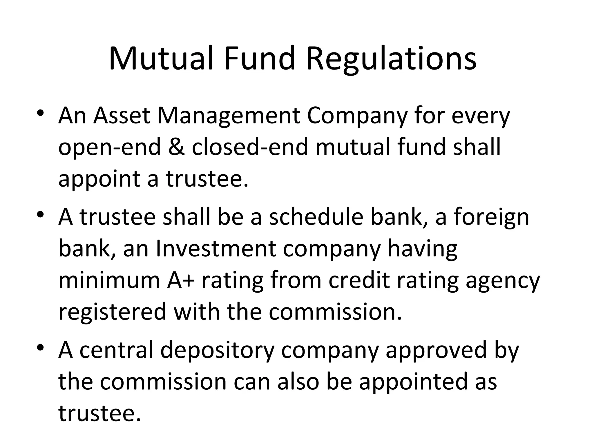 Mutual Fund Regulations
• An Asset Management Company for every
open-end & closed-end mutual fund shall
appoint a trustee.
• A trustee shall be a schedule bank, a foreign
bank, an Investment company having
minimum A+ rating from credit rating agency
registered with the commission.
• A central depository company approved by
the commission can also be appointed as
trustee.
 