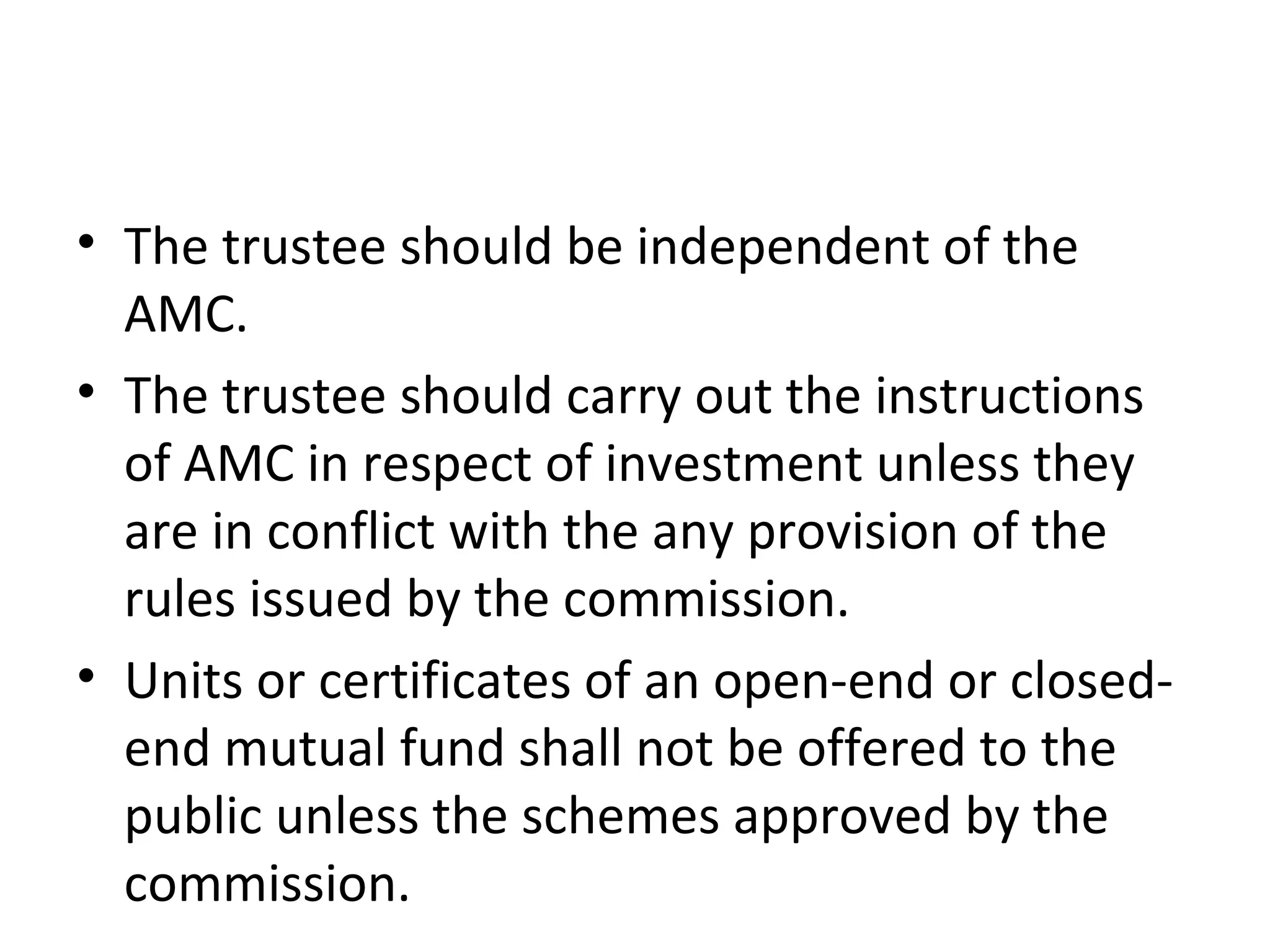 • The trustee should be independent of the
AMC.
• The trustee should carry out the instructions
of AMC in respect of investment unless they
are in conflict with the any provision of the
rules issued by the commission.
• Units or certificates of an open-end or closed-
end mutual fund shall not be offered to the
public unless the schemes approved by the
commission.
 