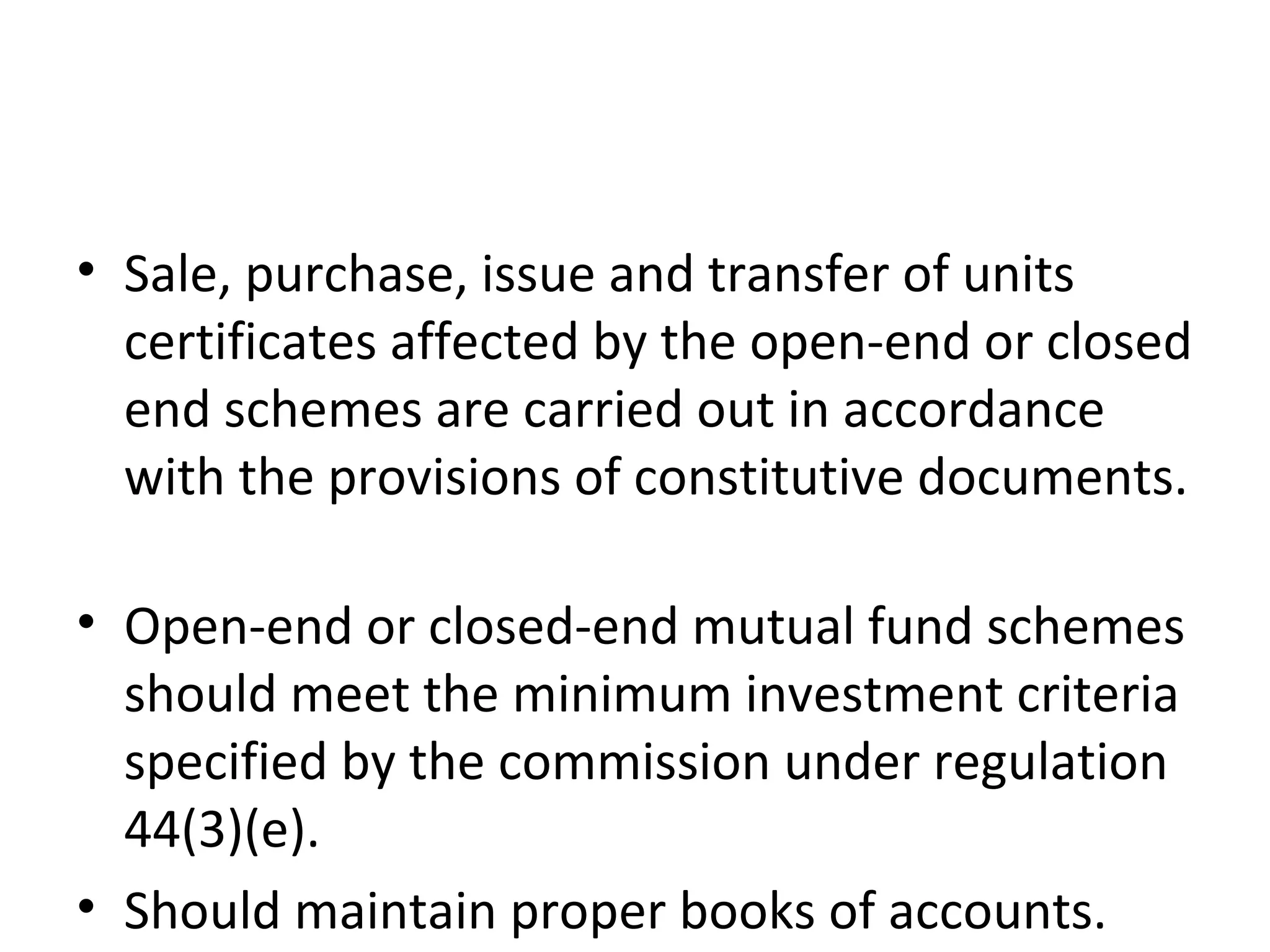 • Sale, purchase, issue and transfer of units
certificates affected by the open-end or closed
end schemes are carried out in accordance
with the provisions of constitutive documents.
• Open-end or closed-end mutual fund schemes
should meet the minimum investment criteria
specified by the commission under regulation
44(3)(e).
• Should maintain proper books of accounts.
 