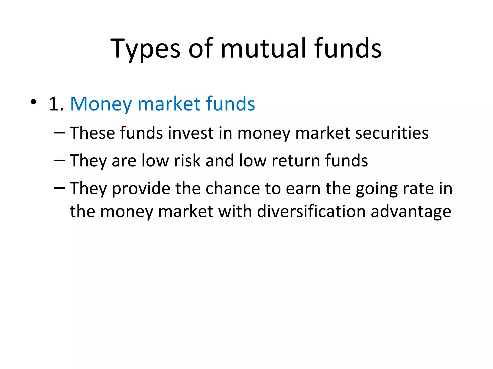 Types of mutual funds
• 1. Money market funds
– These funds invest in money market securities
– They are low risk and low return funds
– They provide the chance to earn the going rate in
the money market with diversification advantage
 
