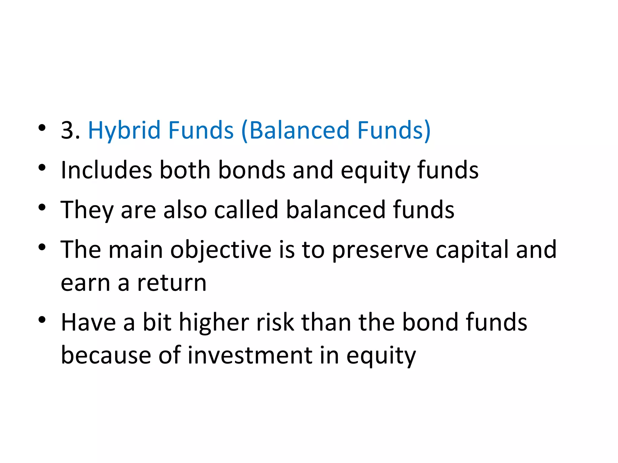 • 3. Hybrid Funds (Balanced Funds)
• Includes both bonds and equity funds
• They are also called balanced funds
• The main objective is to preserve capital and
earn a return
• Have a bit higher risk than the bond funds
because of investment in equity
 