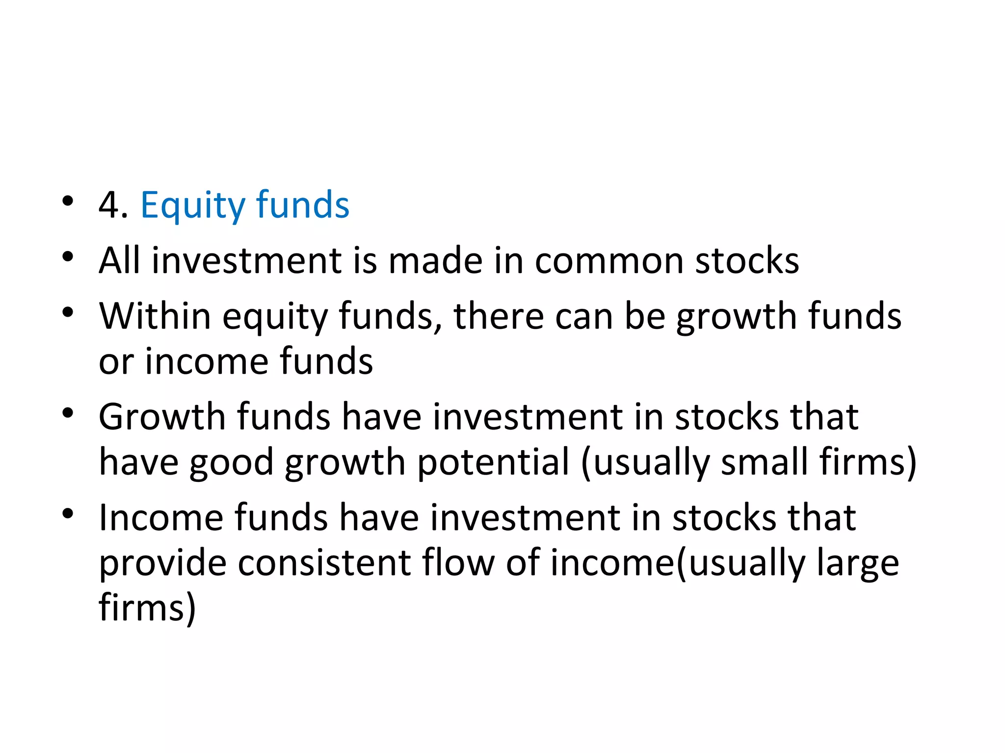 • 4. Equity funds
• All investment is made in common stocks
• Within equity funds, there can be growth funds
or income funds
• Growth funds have investment in stocks that
have good growth potential (usually small firms)
• Income funds have investment in stocks that
provide consistent flow of income(usually large
firms)
 