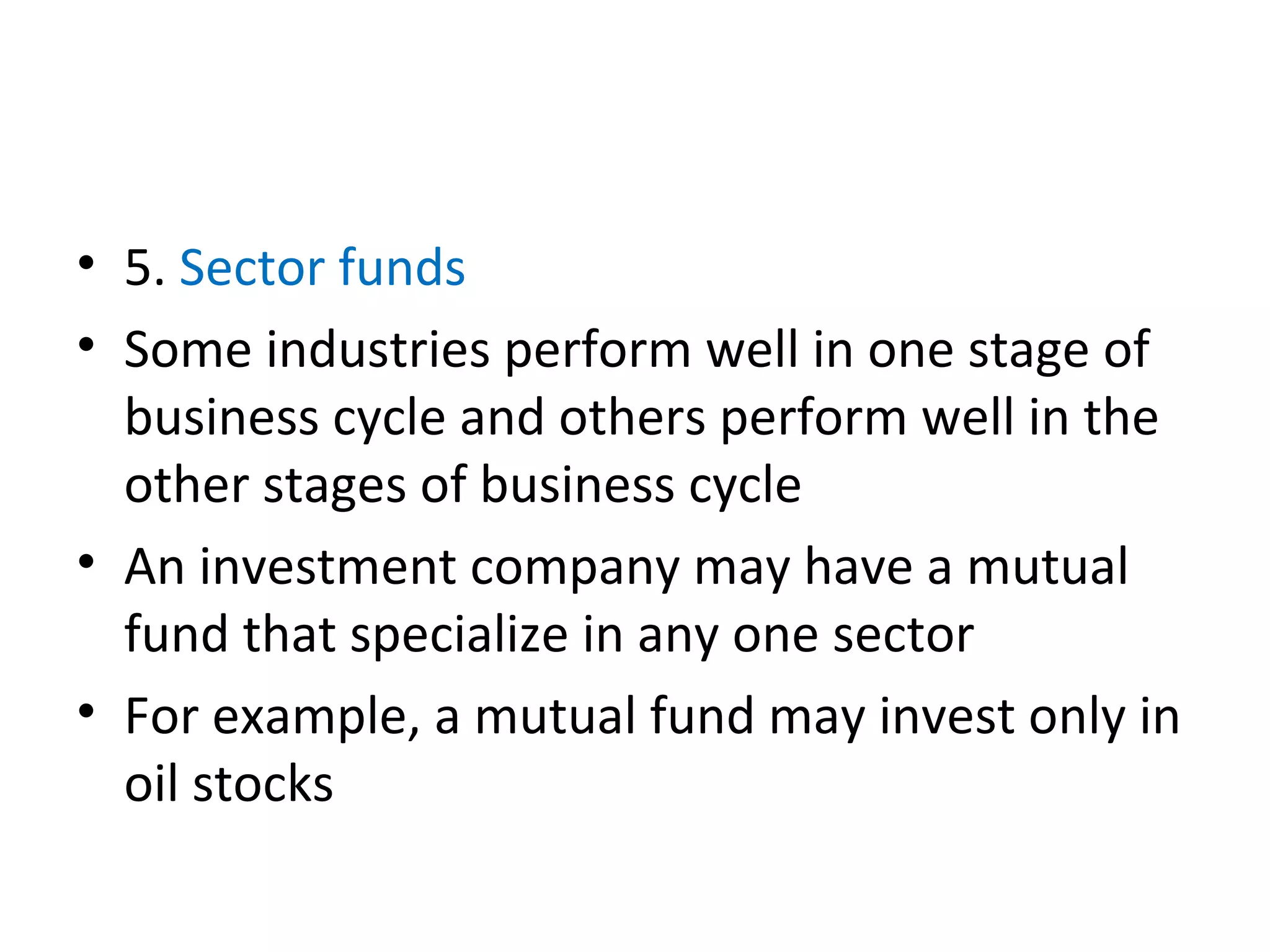 • 5. Sector funds
• Some industries perform well in one stage of
business cycle and others perform well in the
other stages of business cycle
• An investment company may have a mutual
fund that specialize in any one sector
• For example, a mutual fund may invest only in
oil stocks
 