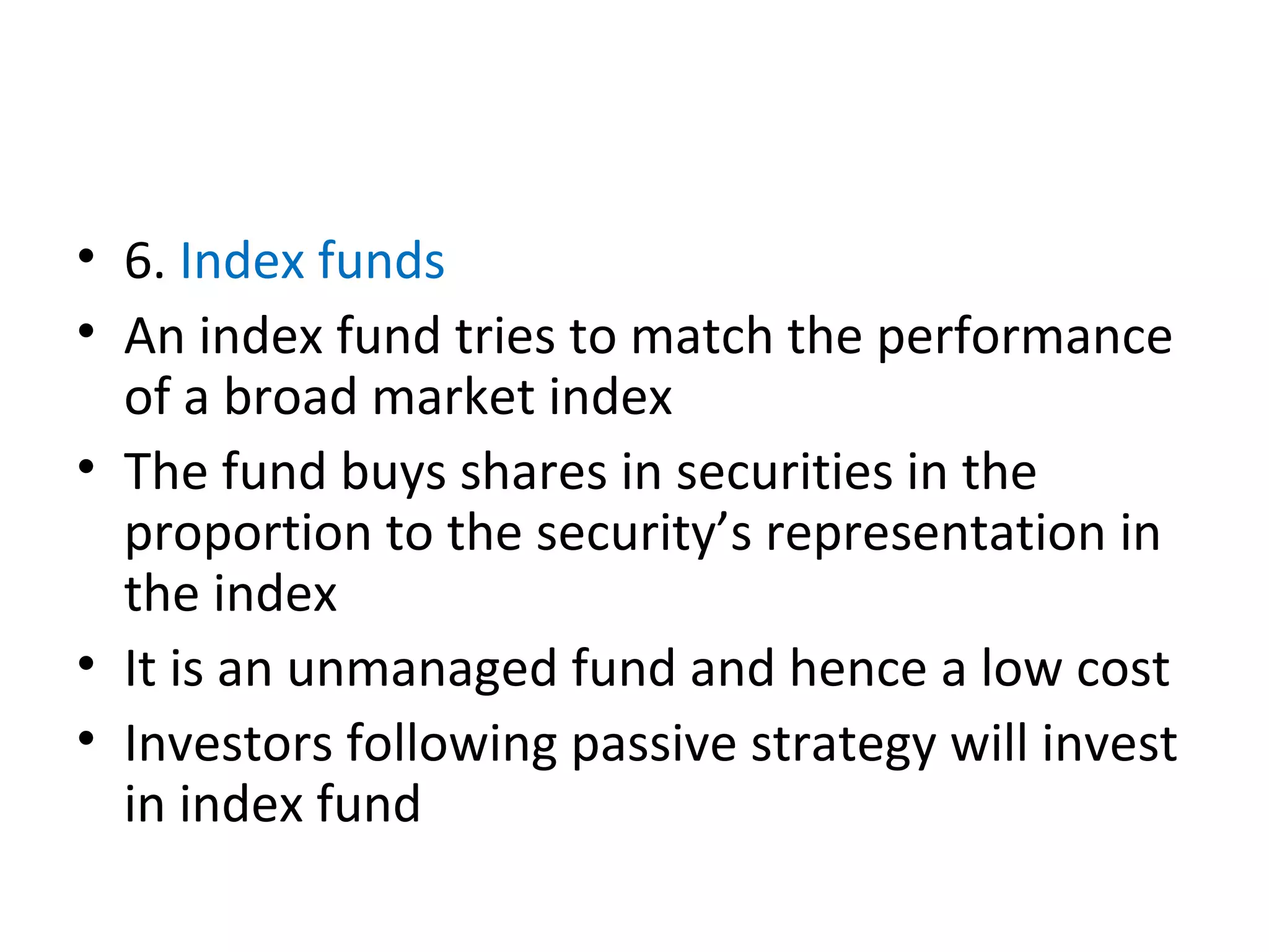 • 6. Index funds
• An index fund tries to match the performance
of a broad market index
• The fund buys shares in securities in the
proportion to the security’s representation in
the index
• It is an unmanaged fund and hence a low cost
• Investors following passive strategy will invest
in index fund
 
