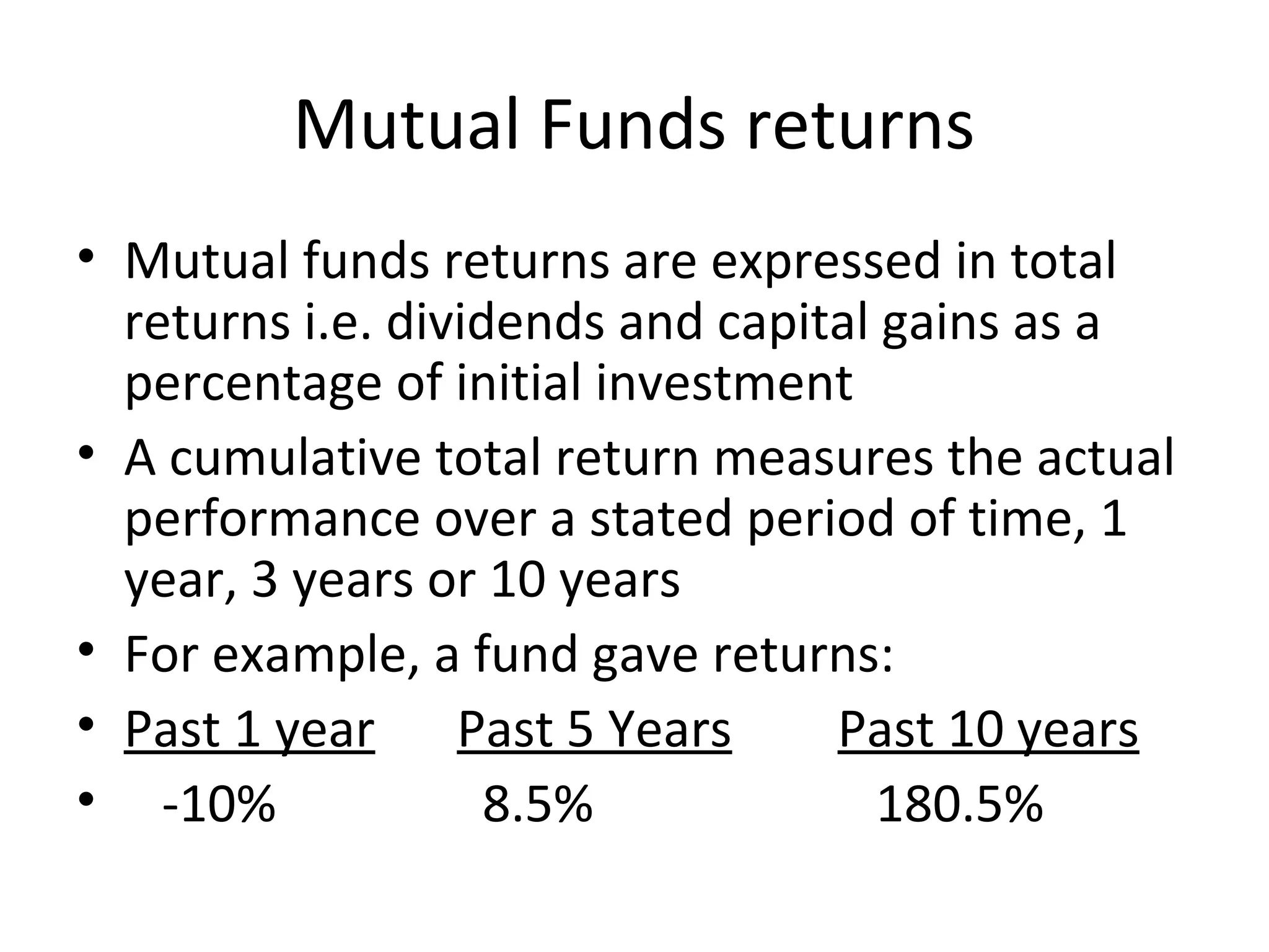 Mutual Funds returns
• Mutual funds returns are expressed in total
returns i.e. dividends and capital gains as a
percentage of initial investment
• A cumulative total return measures the actual
performance over a stated period of time, 1
year, 3 years or 10 years
• For example, a fund gave returns:
• Past 1 year Past 5 Years Past 10 years
• -10% 8.5% 180.5%
 