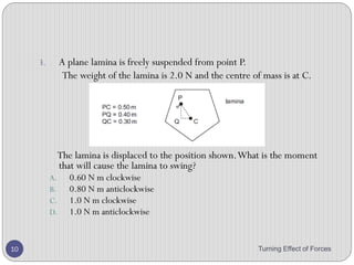 6. Figure below shows three positions of the pedal on a
bicycle which has a crank 0.20 m long. If the cyclist
exerts the same vertically downward push of 25 N with
his foot, in which case A, B and C, is the turning effect
i. 0,
ii. between 0 and 5 Nm,
iii. 25  0.2 = 5 Nm?
Turning Effect of Forces 10
 
