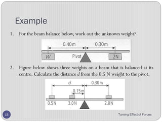 Balance Beam
• Two forces are causing this see-saw to tip.
• The girl’s weight causes it to tip to the left, while her father
provides a force to tip it to the right.
• He can increase the turning effect of his force by increasing
the force, or by pushing down at a greater distance from the
pivot.
Turning Effect of Forces 15
weight of girl
father’s
push
 