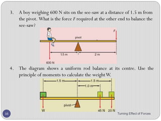 Principle of Moments
• Moment can be clockwise or anticlockwise.
• When an object is in equilibrium, the sum of clockwise
moments about any point is equal to the sum of
anticlockwise moments about the same point.
Turning Effect of Forces 16
 