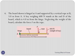 Example
Turning Effect of Forces 19
1. For the beam balance below, work out the unknown
weight?
2. Figure below shows three weights on a beam that is
balanced at its centre. Calculate the distance d from the
0.5 N weight to the pivot.
 