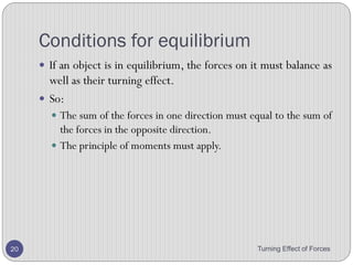 Turning Effect of Forces 20
4. The diagram shows a uniform rod balance at its centre.
Use the principle of moments to calculate the weight W.
3. A boy weighing 600 N sits on the see-saw at a distance
of 1.5 m from the pivot. What is the force F required at
the other end to balance the see-saw?
 