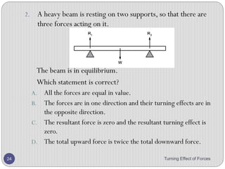 Conditions for equilibrium
• If an object is in equilibrium, the forces on it must balance
as well as their turning effect.
• So:
• The sum of the forces in one direction must equal to the sum of the
forces in the opposite direction.
• The principle of moments must apply.
Turning Effect of Forces 24
 