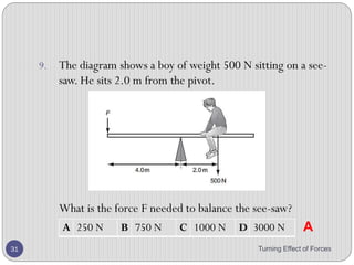 • Procedure:
2. Suspend different weights, W1 and W2 at different distances d1
and d2 from the pivot.
3. Carefully adjust the distances d1 and d2 until the rule balances
horizontally.
4. Record the values of W1,W2,d1 and d2.
5. Repeat procedure 2, 3 and 4 for different values of W1,W2,d1 and
d2.
Turning Effect of Forces 31
 