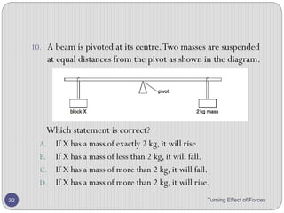 • Results
• For each set of results, calculate (W1 × d1) and (W2 × d2).
• Conclusion
• For each set of readings, within the limits of experimental accuracy, (W1 ×
d1) and (W2 × d2) will be equal for each set of readings.
• Hence clockwise moment equal anticlockwise moment.
Turning Effect of Forces 32
 