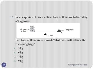 2. A heavy beam is resting on two supports, so that there are
three forces acting on it.
The beam is in equilibrium.
Which statement is correct?
A. All the forces are equal in value.
B. The forces are in one direction and their turning effects are in the
opposite direction.
C. The resultant force is zero and the resultant turning effect is zero.
D. The total upward force is twice the total downward force.
Turning Effect of Forces 34
 