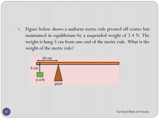 14. A simple balance has two pans suspended from the ends of
arms of equal length. When it is balanced, the pointer is at 0.
15. Four masses (in total) are placed on the pans, with one or more
on pan X and the rest on pan Y.
16. Which combination of masses can be used to balance the
pans?
A. 1 g, 1 g, 5 g, 10 g
B. 1 g, 2 g, 2 g, 5 g
C. 2 g, 5 g, 5 g, 10 g
D. 2 g, 5 g, 10 g, 10 g
Turning Effect of Forces 47
 