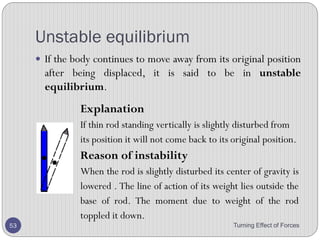 • Above diagram shows the positions of the centre of
gravity for regular-shaped objects with uniform
thickness.
• If the line of action of the weight of an object does not
go through the pivot, then a moment exists makes the
object to turn.
• The object will turn until where it reaches where there
is no moment.
• This fact enable us to find the centre of gravity of an
irregular shaped object.
Turning Effect of Forces 53
 