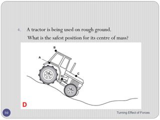 2. Figure below shows a uniform metre rule weighing 30 N
pivoted on a wedge placed under the 40 cm mark and
carrying a weight of 70 N hanging from the 10 cm mark.
The ruler is balanced horizontally by a weight W
hanging from the 100 cm mark. Calculate the value of
the weight W.
Turning Effect of Forces 59
 