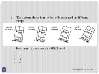 Stability
• Stability is the measure of a body’s ability to maintain its
original position.
• The degree of stability in an object's position depends on
how must its center of gravity will be changed if it is
moved.
• There are three states of equilibrium:
• Stable equilibrium
• Unstable equilibrium
• Neutral equilibrium
Turning Effect of Forces 66
 