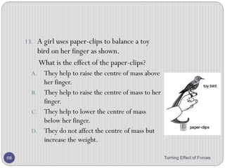 Unstable equilibrium
• If the body continues to move away from its original
position after being displaced, it is said to be in unstable
equilibrium.
Turning Effect of Forces 68
Explanation
If thin rod standing vertically is slightly
disturbed from its position it will not come
back to its original position.
Reason of instability
When the rod is slightly disturbed its center of
gravity is lowered . The line of action of its
weight lies outside the base of rod. The
moment due to weight of the rod toppled it
down.
 