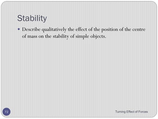 2. The diagram shows a flat metal plate that may be hung
from a nail so that it can rotate about any of four holes.
3. What is the smallest number of holes from which the
flat metal plate should be hung in order to find its centre
of gravity?
A. 1
B. 2
C. 3
D. 4
Turning Effect of Forces 72
 