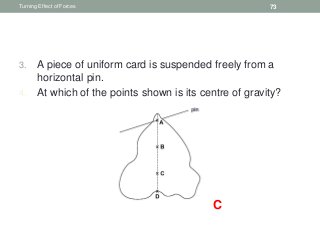 3. A piece of uniform card is suspended freely from a
horizontal pin.
4. At which of the points shown is its centre of gravity?
Turning Effect of Forces 73
C
 