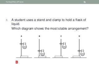8. A student uses a stand and clamp to hold a flask of
liquid.
9. Which diagram shows the most stable arrangement?
Turning Effect of Forces 78
B
 