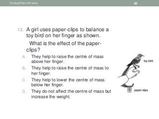 13. A girl uses paper-clips to balance a
toy bird on her finger as shown.
What is the effect of the paper-
clips?
A. They help to raise the centre of mass
above her finger.
B. They help to raise the centre of mass to
her finger.
C. They help to lower the centre of mass
below her finger.
D. They do not affect the centre of mass but
increase the weight.
Turning Effect of Forces 83
 