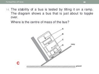 14. The stability of a bus is tested by tilting it on a ramp.
The diagram shows a bus that is just about to topple
over.
15. Where is the centre of mass of the bus?
Turning Effect of Forces 84
C
 
