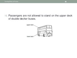 15. Passengers are not allowed to stand on the upper deck
of double-decker buses.
Turning Effect of Forces 85
 